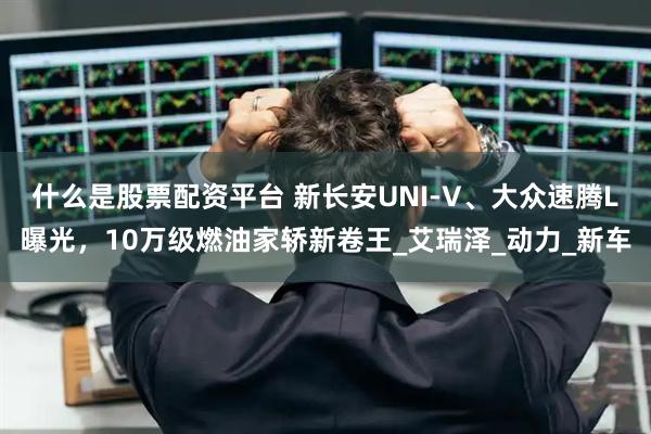 什么是股票配资平台 新长安UNI-V、大众速腾L曝光，10万级燃油家轿新卷王_艾瑞泽_动力_新车