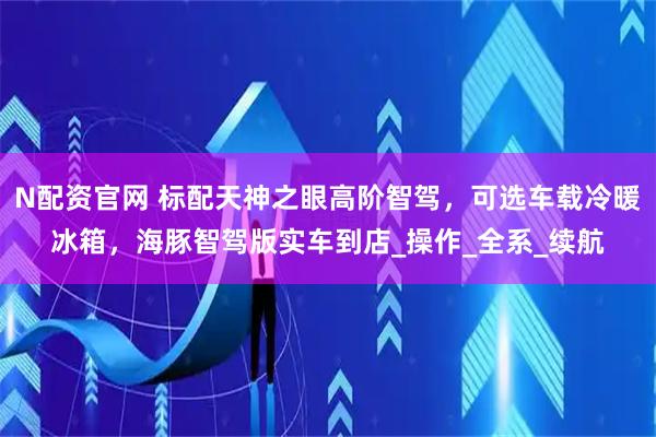 N配资官网 标配天神之眼高阶智驾，可选车载冷暖冰箱，海豚智驾版实车到店_操作_全系_续航