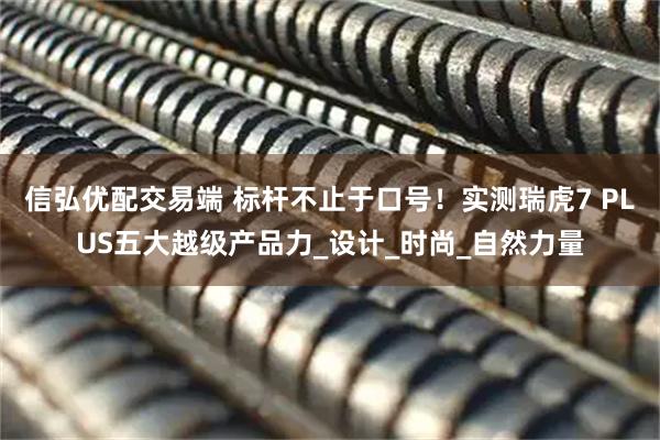 信弘优配交易端 标杆不止于口号！实测瑞虎7 PLUS五大越级产品力_设计_时尚_自然力量