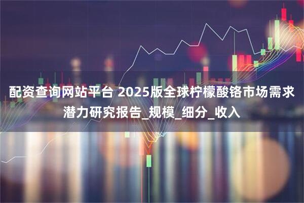 配资查询网站平台 2025版全球柠檬酸铬市场需求潜力研究报告_规模_细分_收入