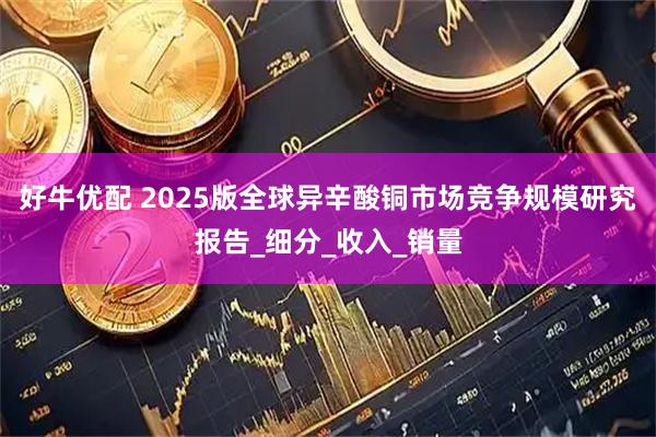 好牛优配 2025版全球异辛酸铜市场竞争规模研究报告_细分_收入_销量