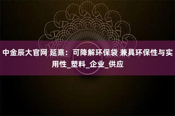 中金辰大官网 延熹：可降解环保袋 兼具环保性与实用性_塑料_企业_供应