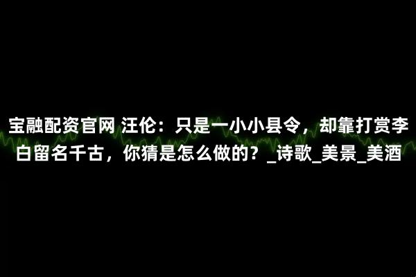 宝融配资官网 汪伦：只是一小小县令，却靠打赏李白留名千古，你猜是怎么做的？_诗歌_美景_美酒