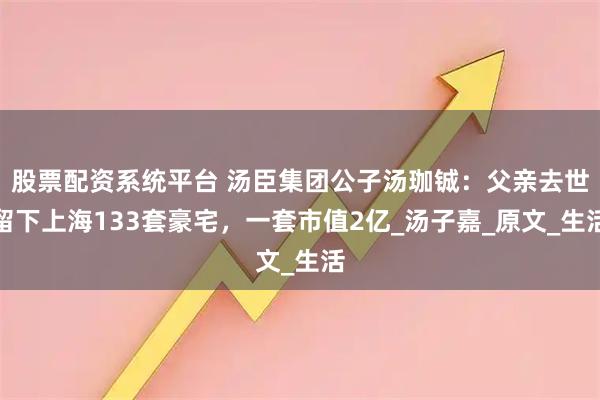 股票配资系统平台 汤臣集团公子汤珈铖：父亲去世留下上海133套豪宅，一套市值2亿_汤子嘉_原文_生活