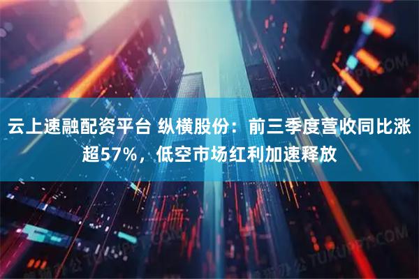 云上速融配资平台 纵横股份：前三季度营收同比涨超57%，低空市场红利加速释放