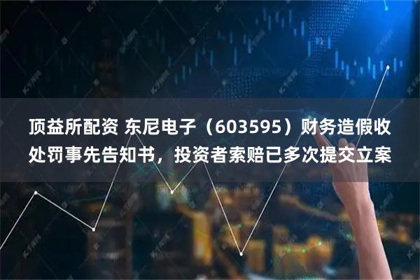 顶益所配资 东尼电子（603595）财务造假收处罚事先告知书，投资者索赔已多次提交立案