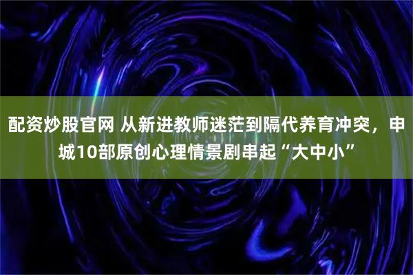 配资炒股官网 从新进教师迷茫到隔代养育冲突，申城10部原创心理情景剧串起“大中小”
