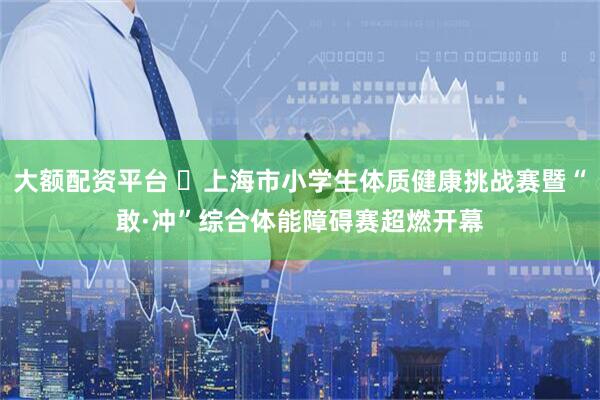 大额配资平台 ​上海市小学生体质健康挑战赛暨“敢·冲”综合体能障碍赛超燃开幕