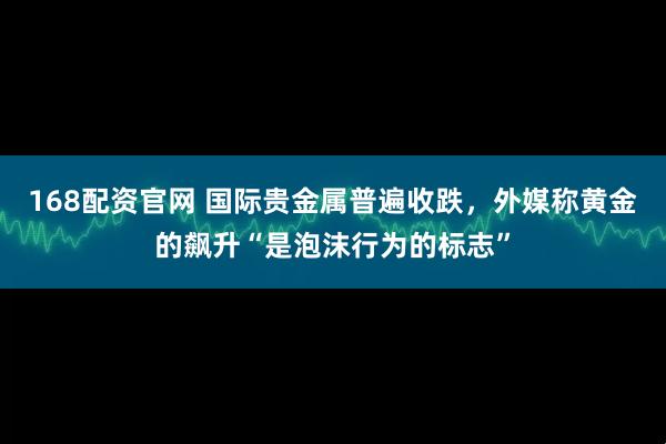 168配资官网 国际贵金属普遍收跌,外媒称黄金的飙升“是泡沫行为的标志”