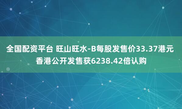 全国配资平台 旺山旺水-B每股发售价33.37港元 香港公开发售获6238.42倍认购