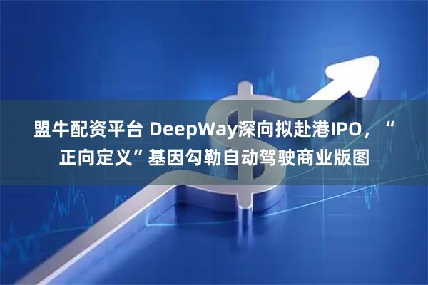 盟牛配资平台 DeepWay深向拟赴港IPO，“正向定义”基因勾勒自动驾驶商业版图