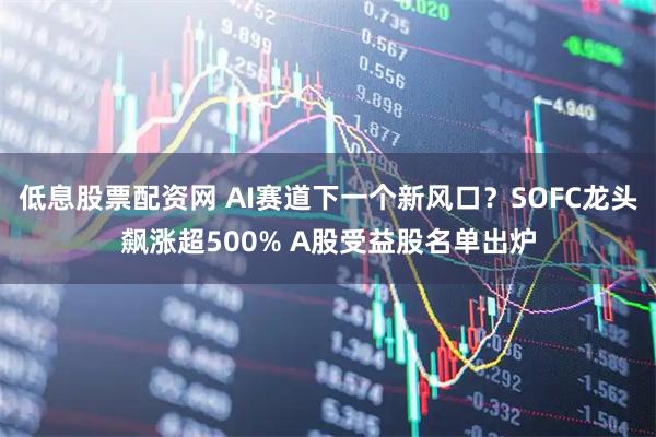 低息股票配资网 AI赛道下一个新风口？SOFC龙头飙涨超500% A股受益股名单出炉