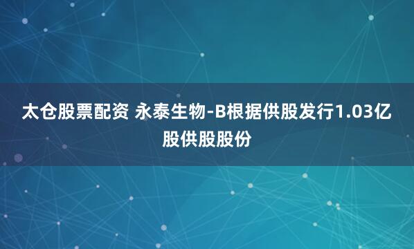 太仓股票配资 永泰生物-B根据供股发行1.03亿股供股股份