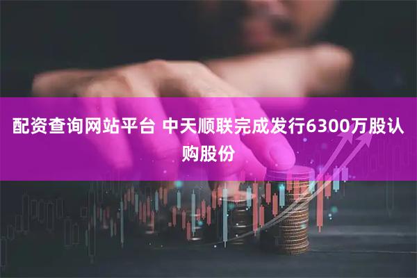 配资查询网站平台 中天顺联完成发行6300万股认购股份