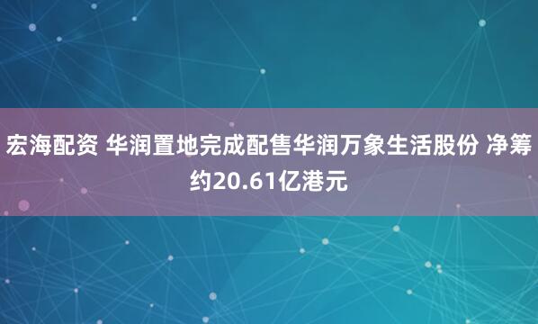 宏海配资 华润置地完成配售华润万象生活股份 净筹约20.61亿港元