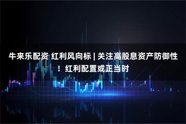 牛来乐配资 红利风向标 | 关注高股息资产防御性！红利配置或正当时