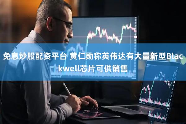 免息炒股配资平台 黄仁勋称英伟达有大量新型Blackwell芯片可供销售