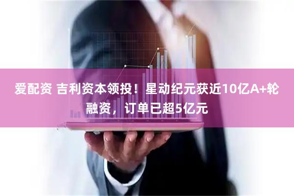 爱配资 吉利资本领投!星动纪元获近10亿A+轮融资,订单已超5亿元