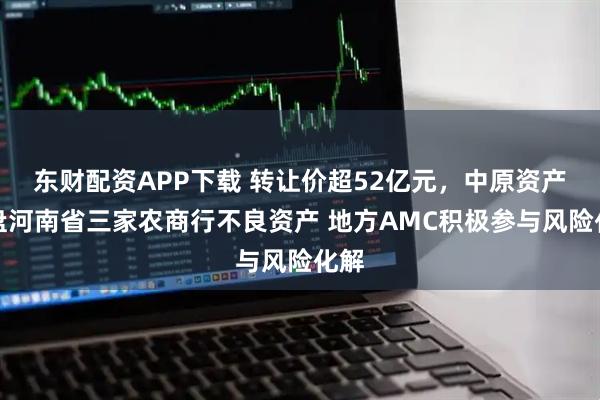 东财配资APP下载 转让价超52亿元,中原资产接盘河南省三家农商行不良资产 地方AMC积极参与风险化解