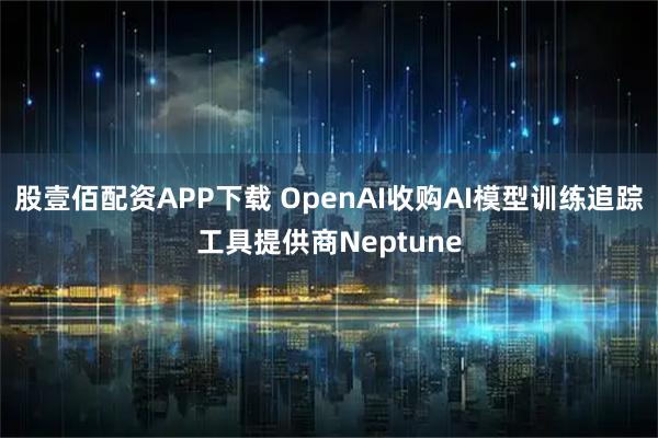 股壹佰配资APP下载 OpenAI收购AI模型训练追踪工具提供商Neptune
