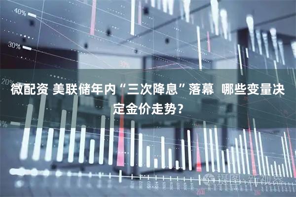 微配资 美联储年内“三次降息”落幕 哪些变量决定金价走势?