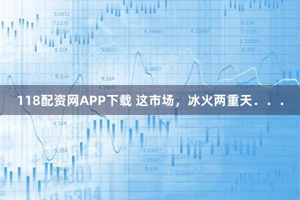 118配资网APP下载 这市场，冰火两重天．．．