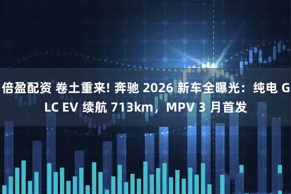倍盈配资 卷土重来! 奔驰 2026 新车全曝光:纯电 GLC EV 续航 713km,MPV 3 月首发