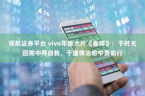 领航证券平台 vivo年度大片《春晖》：于时光回溯中寻自我，于温情治愈中勇前行
