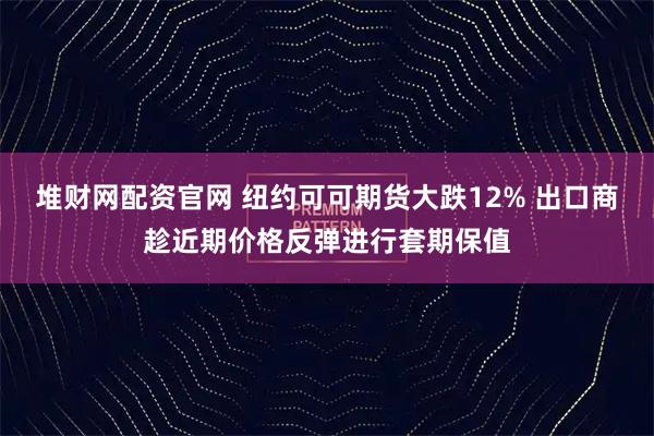 堆财网配资官网 纽约可可期货大跌12% 出口商趁近期价格反弹进行套期保值
