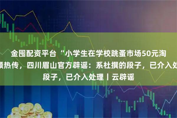 金囤配资平台 “小学生在学校跳蚤市场50元淘到茅台”视频热传,四川眉山官方辟谣:系杜撰的段子,已介入处理丨云辟谣