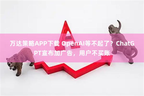 万达策略APP下载 OpenAI等不起了？ChatGPT宣布加广告，用户不买账